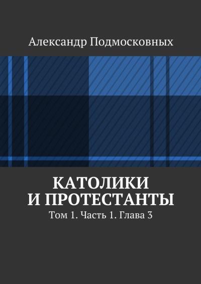 Книга Католики и протестанты. Том 1. Часть 1. Глава 3 (Александр Подмосковных)